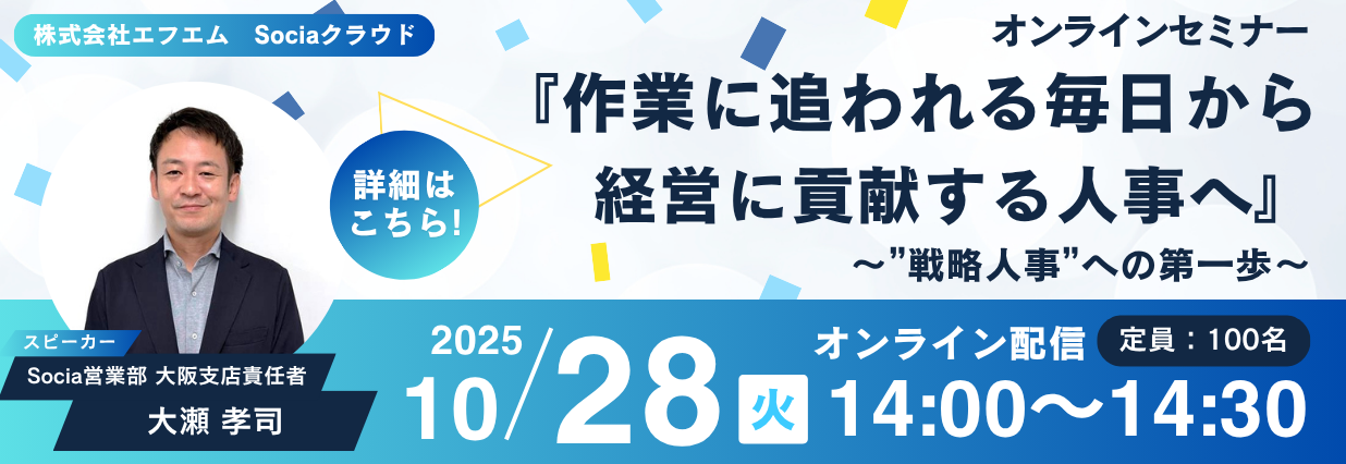 2025年10月28日に開催されるSociaオンラインセミナーの告知情報が書かれている画像。青と水色と白を基調とした紙吹雪のようなデザインに“『作業に追われる毎日から経営に貢献する人事へ』～”戦略人事”への第一歩～”というセミナータイトルが画像の右寄りに配置されています。左側にはセミナーのスピーカーである大瀬孝司さんの顔写真と“詳細はこちら”という文字が書かれています。画像の下部にはオンライン配信である旨と、定員（100名）、日時と時間（2025/10/28、火、14：00～14：30）が記載されています。